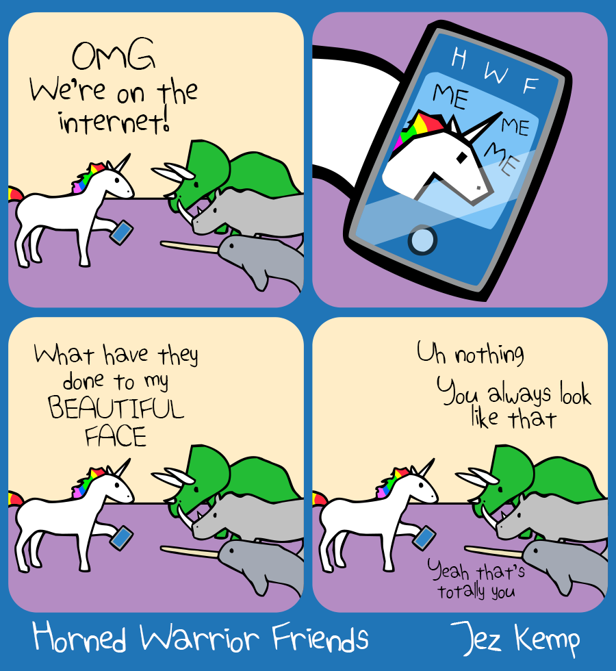 Panel 1 of 4: Unicorn is holding a mobile phone, saying to Triceratops, Narwhal and Rhino: "OMG We're on the internet!"
Panel 2 of 4: A close-up of the phone shows an imitation of the Horned Warrior Friends website. A single panel shows a bad drawing of Unicorn saying: "ME ME ME"
Panel 3 of 4: Unicorn wails "What have they done to my BEAUTIFUL FACE"
Panel 4 of 4: Triceratops says "Uh nothing" Rhino agrees "You always look like that" Narwhal adds "Yeah that's totally you"